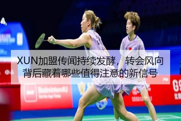 XUN加盟传闻持续发酵，转会风向背后藏着哪些值得注意的新信号 - dbzhenren